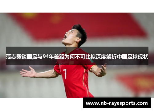 范志毅谈国足与94年差距为何不可比拟深度解析中国足球现状