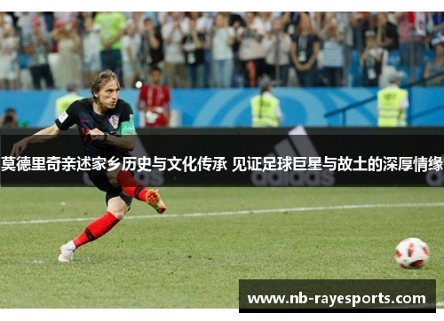 莫德里奇亲述家乡历史与文化传承 见证足球巨星与故土的深厚情缘
