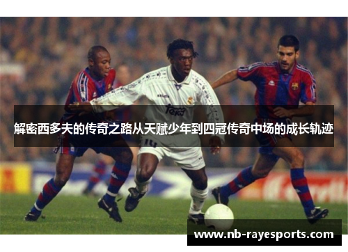 解密西多夫的传奇之路从天赋少年到四冠传奇中场的成长轨迹