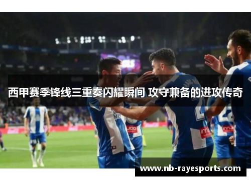 西甲赛季锋线三重奏闪耀瞬间 攻守兼备的进攻传奇 西甲赛季锋线三重奏闪耀瞬间 攻守兼备的进攻传奇