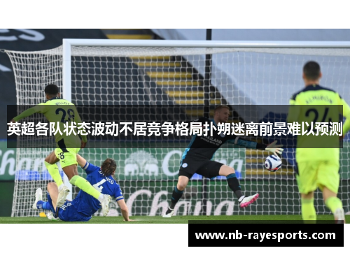 英超各队状态波动不居竞争格局扑朔迷离前景难以预测 英超各队状态波动不居竞争格局扑朔迷离前景难以预测
