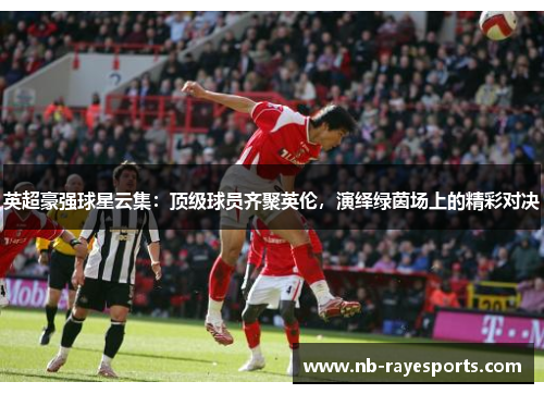 英超豪强球星云集:顶级球员齐聚英伦,演绎绿茵场上的精彩对决 英超豪强球星云集:顶级球员齐聚英伦,演绎绿茵场上的精彩对决