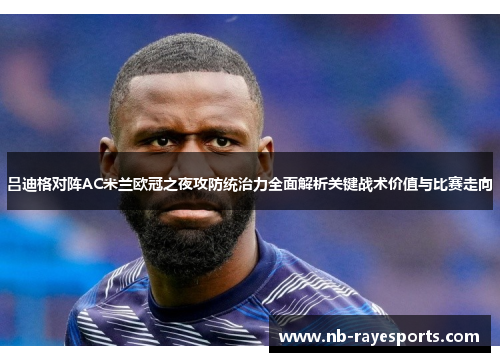 吕迪格对阵AC米兰欧冠之夜攻防统治力全面解析关键战术价值与比赛走向