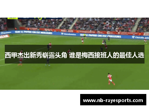西甲杰出新秀崭露头角 谁是梅西接班人的最佳人选 西甲杰出新秀崭露头角 谁是梅西接班人的最佳人选