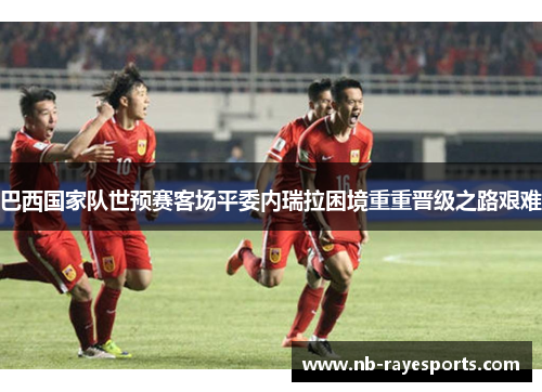 巴西国家队世预赛客场平委内瑞拉困境重重晋级之路艰难