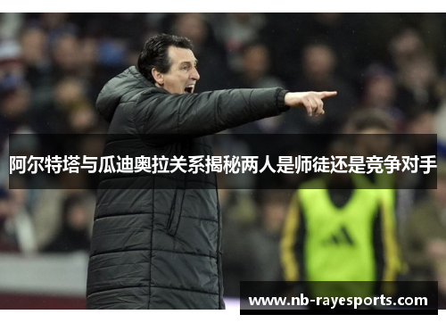 阿尔特塔与瓜迪奥拉关系揭秘两人是师徒还是竞争对手 阿尔特塔与瓜迪奥拉关系揭秘两人是师徒还是竞争对手